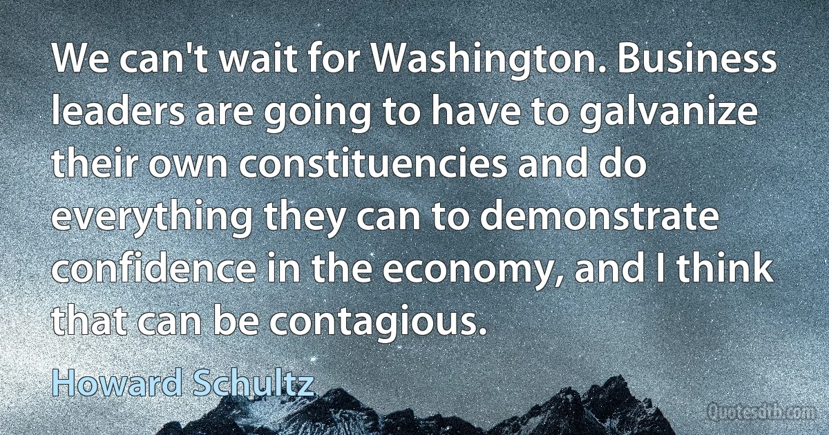 We can't wait for Washington. Business leaders are going to have to galvanize their own constituencies and do everything they can to demonstrate confidence in the economy, and I think that can be contagious. (Howard Schultz)