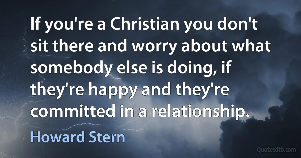 If you're a Christian you don't sit there and worry about what somebody else is doing, if they're happy and they're committed in a relationship. (Howard Stern)