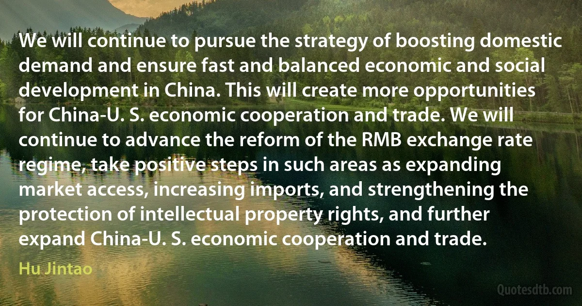 We will continue to pursue the strategy of boosting domestic demand and ensure fast and balanced economic and social development in China. This will create more opportunities for China-U. S. economic cooperation and trade. We will continue to advance the reform of the RMB exchange rate regime, take positive steps in such areas as expanding market access, increasing imports, and strengthening the protection of intellectual property rights, and further expand China-U. S. economic cooperation and trade. (Hu Jintao)