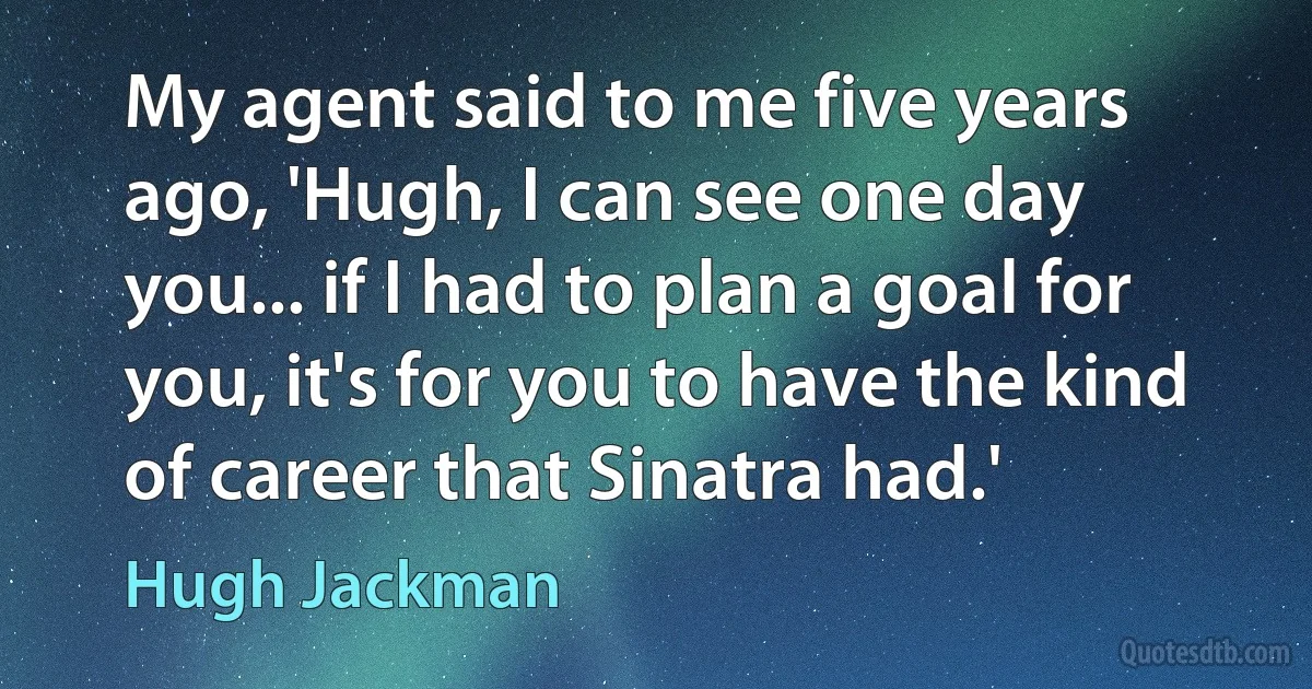 My agent said to me five years ago, 'Hugh, I can see one day you... if I had to plan a goal for you, it's for you to have the kind of career that Sinatra had.' (Hugh Jackman)