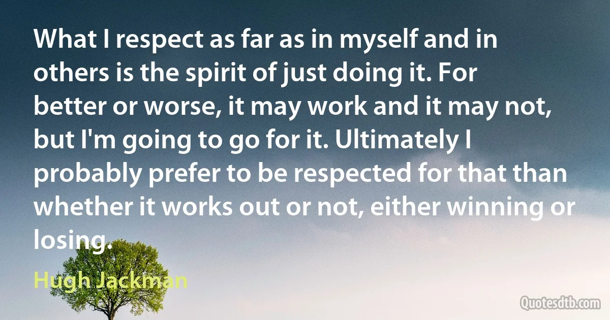 What I respect as far as in myself and in others is the spirit of just doing it. For better or worse, it may work and it may not, but I'm going to go for it. Ultimately I probably prefer to be respected for that than whether it works out or not, either winning or losing. (Hugh Jackman)