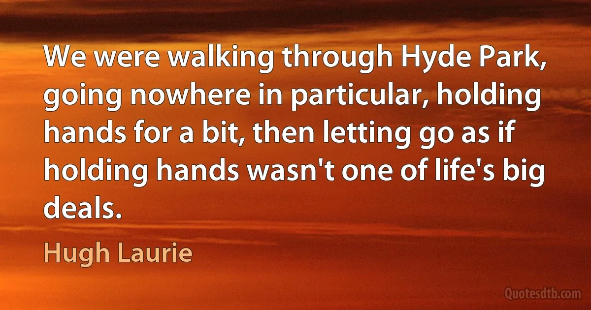 We were walking through Hyde Park, going nowhere in particular, holding hands for a bit, then letting go as if holding hands wasn't one of life's big deals. (Hugh Laurie)