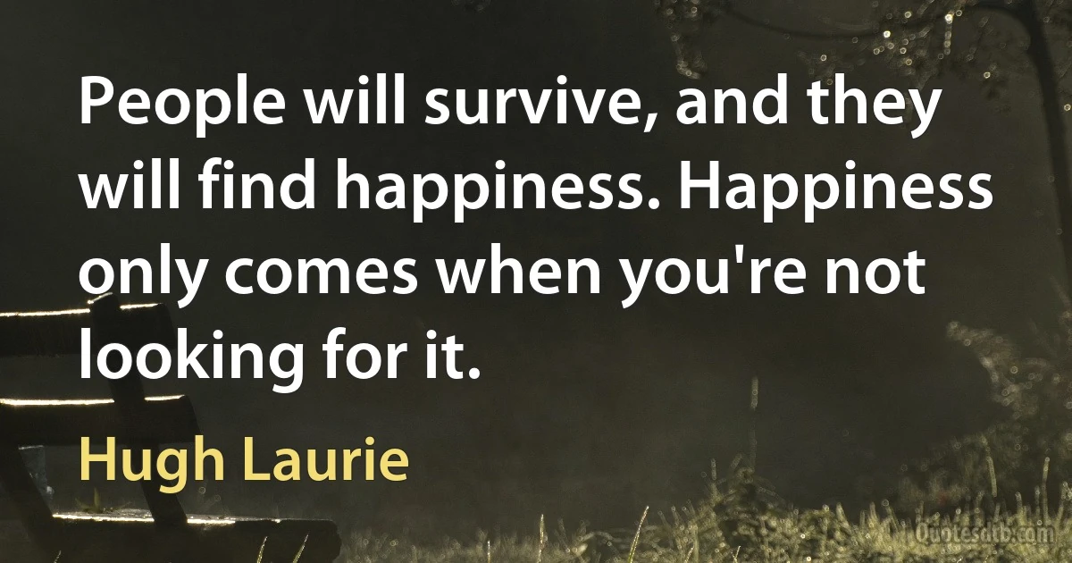 People will survive, and they will find happiness. Happiness only comes when you're not looking for it. (Hugh Laurie)