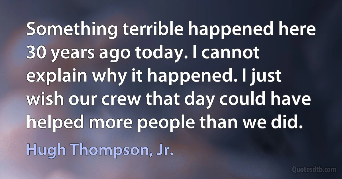 Something terrible happened here 30 years ago today. I cannot explain why it happened. I just wish our crew that day could have helped more people than we did. (Hugh Thompson, Jr.)