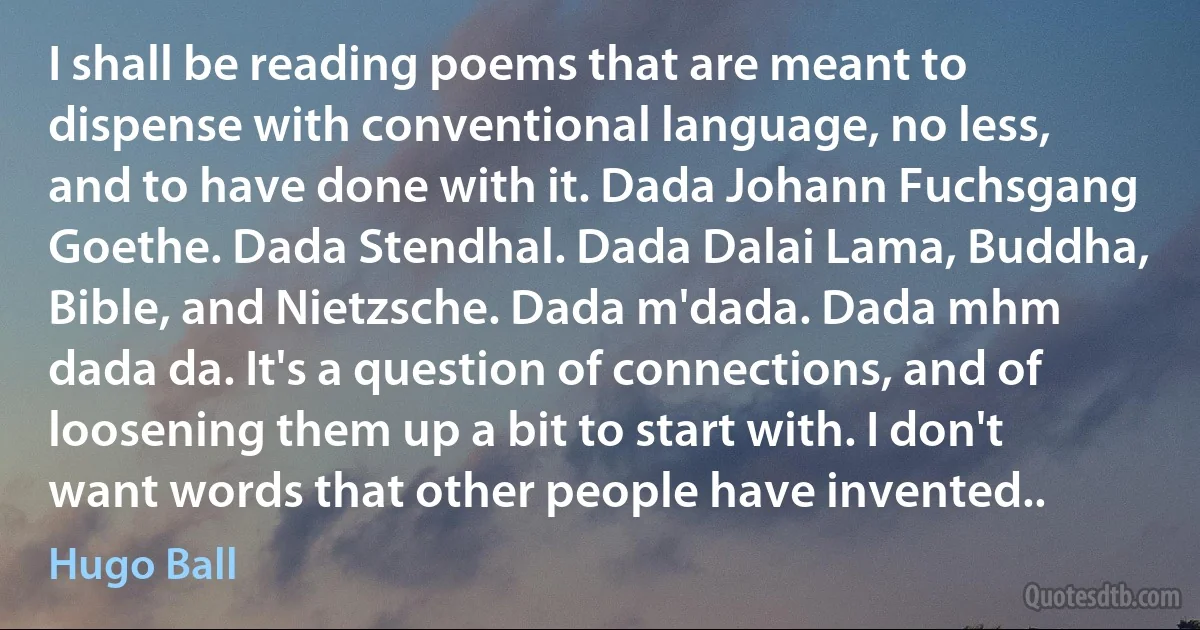 I shall be reading poems that are meant to dispense with conventional language, no less, and to have done with it. Dada Johann Fuchsgang Goethe. Dada Stendhal. Dada Dalai Lama, Buddha, Bible, and Nietzsche. Dada m'dada. Dada mhm dada da. It's a question of connections, and of loosening them up a bit to start with. I don't want words that other people have invented.. (Hugo Ball)