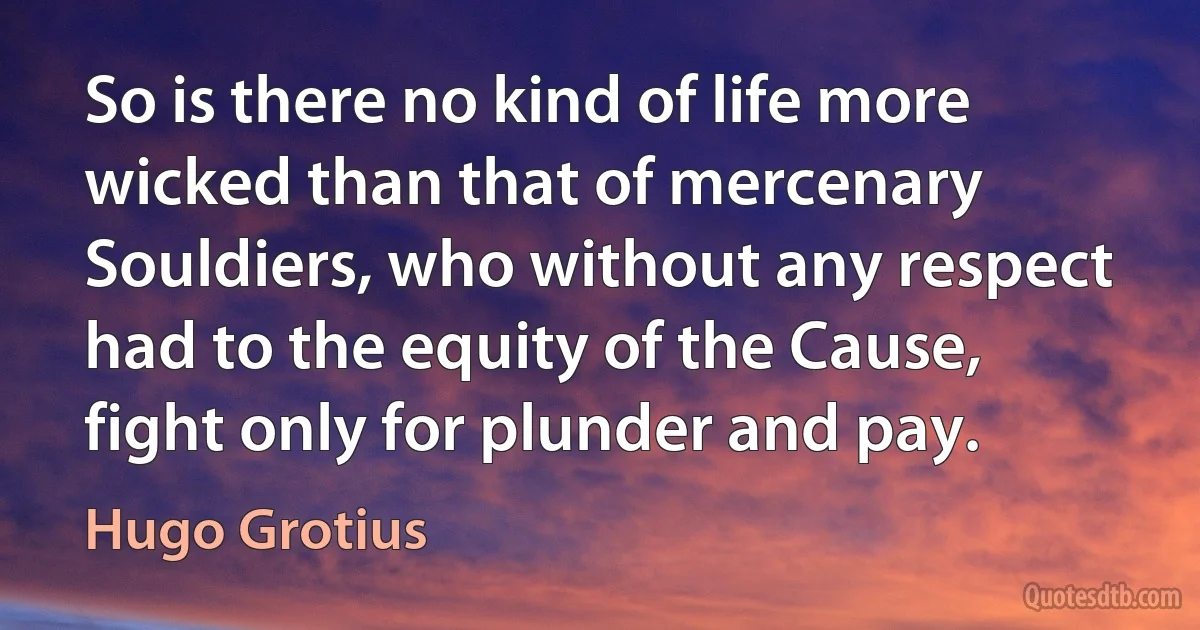 So is there no kind of life more wicked than that of mercenary Souldiers, who without any respect had to the equity of the Cause, fight only for plunder and pay. (Hugo Grotius)