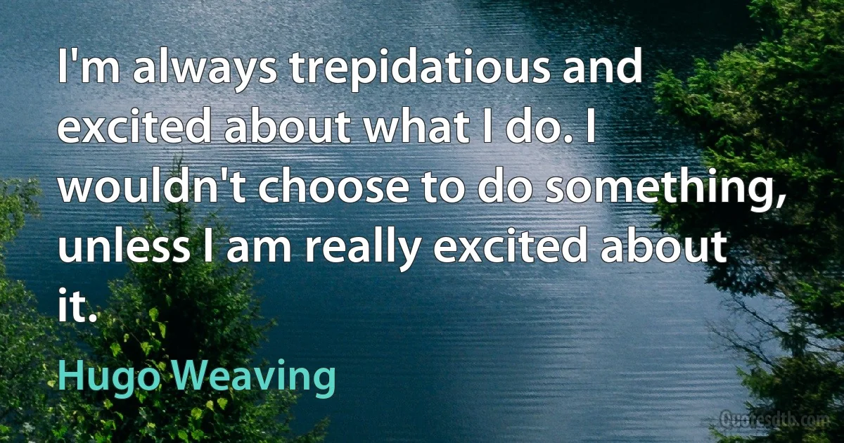 I'm always trepidatious and excited about what I do. I wouldn't choose to do something, unless I am really excited about it. (Hugo Weaving)