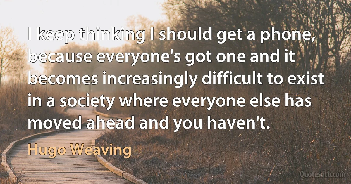 I keep thinking I should get a phone, because everyone's got one and it becomes increasingly difficult to exist in a society where everyone else has moved ahead and you haven't. (Hugo Weaving)