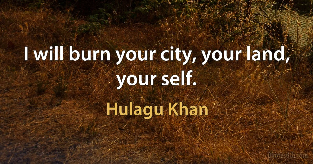 I will burn your city, your land, your self. (Hulagu Khan)