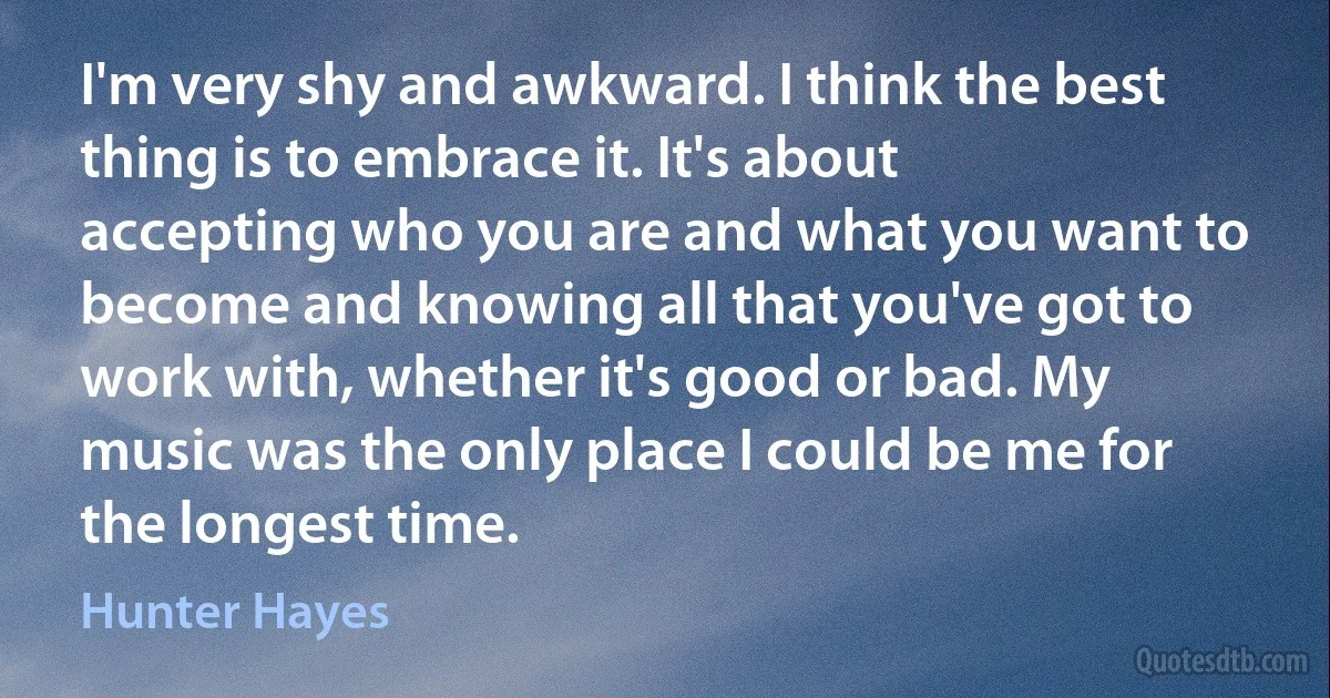 I'm very shy and awkward. I think the best thing is to embrace it. It's about accepting who you are and what you want to become and knowing all that you've got to work with, whether it's good or bad. My music was the only place I could be me for the longest time. (Hunter Hayes)