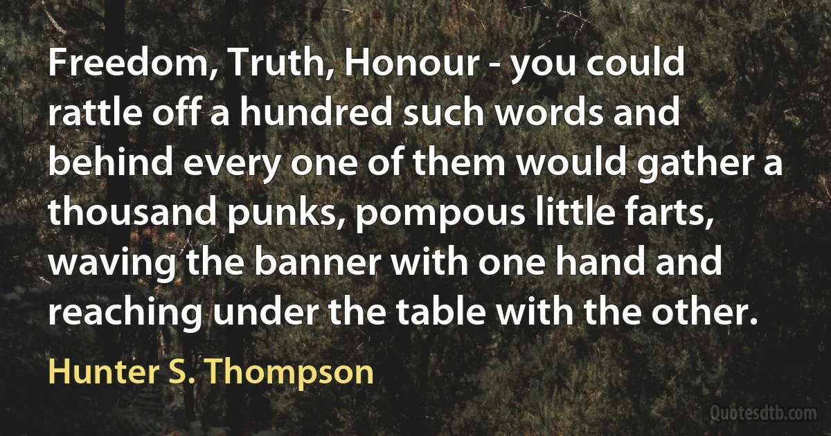 Freedom, Truth, Honour - you could rattle off a hundred such words and behind every one of them would gather a thousand punks, pompous little farts, waving the banner with one hand and reaching under the table with the other. (Hunter S. Thompson)