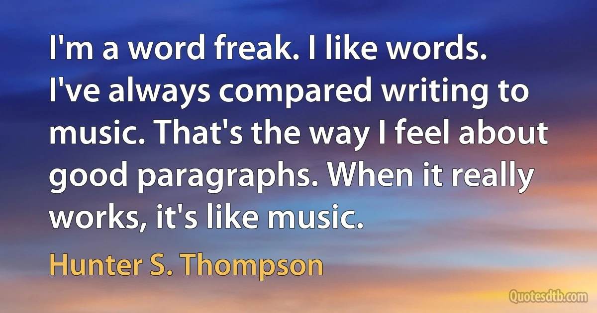 I'm a word freak. I like words. I've always compared writing to music. That's the way I feel about good paragraphs. When it really works, it's like music. (Hunter S. Thompson)