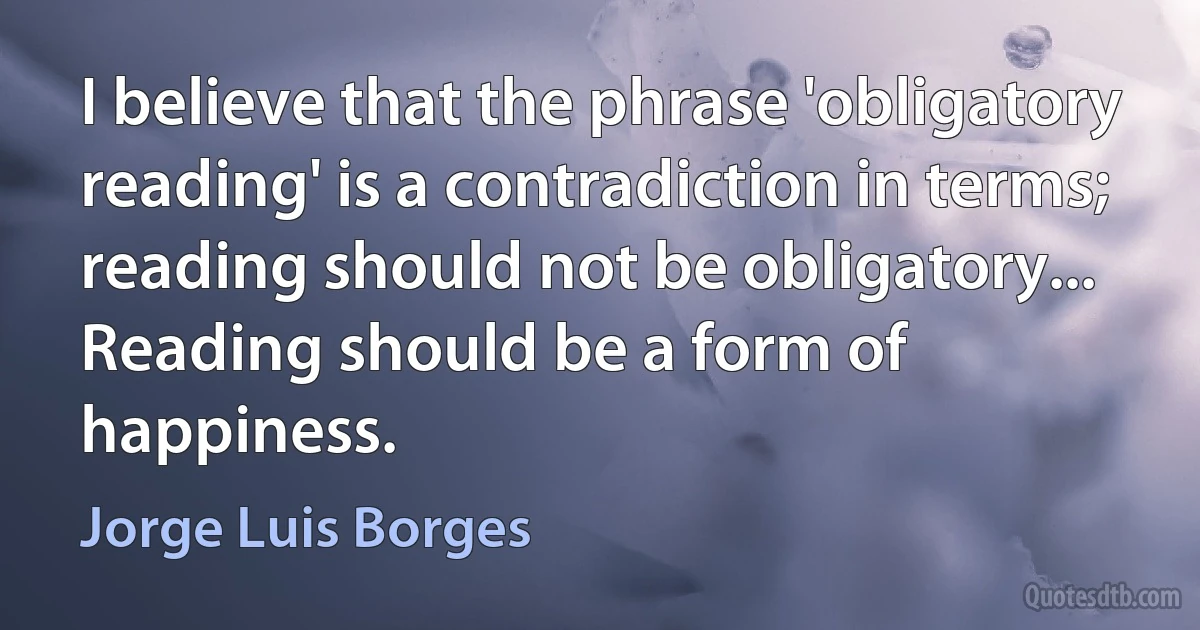 I believe that the phrase 'obligatory reading' is a contradiction in terms; reading should not be obligatory... Reading should be a form of happiness. (Jorge Luis Borges)