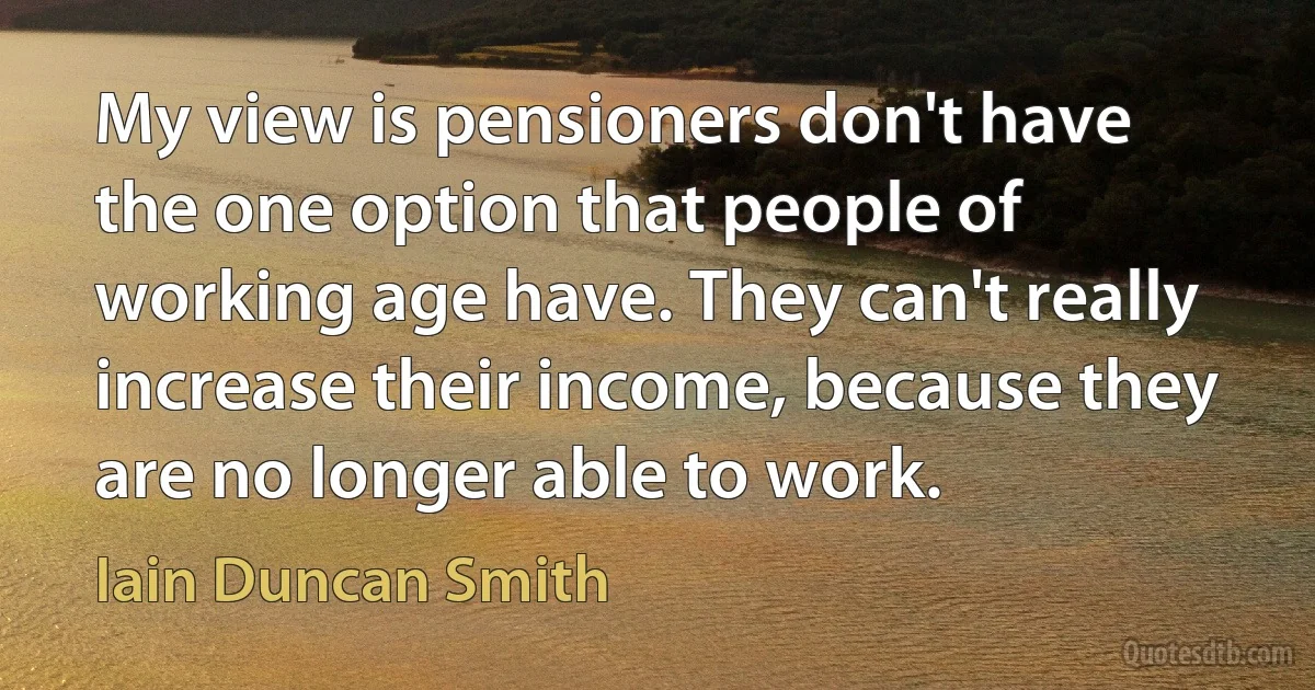 My view is pensioners don't have the one option that people of working age have. They can't really increase their income, because they are no longer able to work. (Iain Duncan Smith)