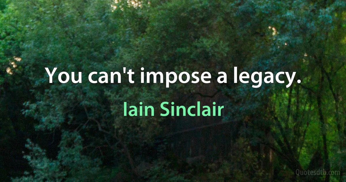 You can't impose a legacy. (Iain Sinclair)