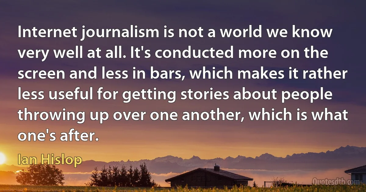 Internet journalism is not a world we know very well at all. It's conducted more on the screen and less in bars, which makes it rather less useful for getting stories about people throwing up over one another, which is what one's after. (Ian Hislop)