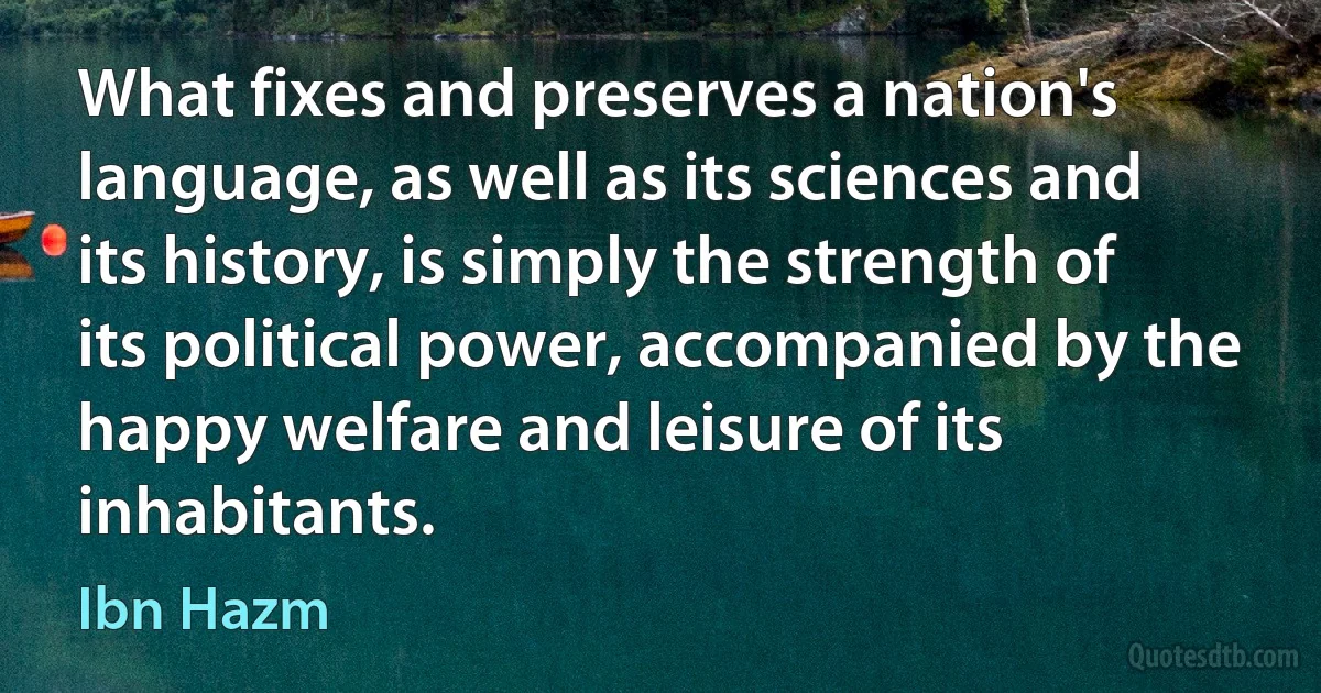 What fixes and preserves a nation's language, as well as its sciences and its history, is simply the strength of its political power, accompanied by the happy welfare and leisure of its inhabitants. (Ibn Hazm)