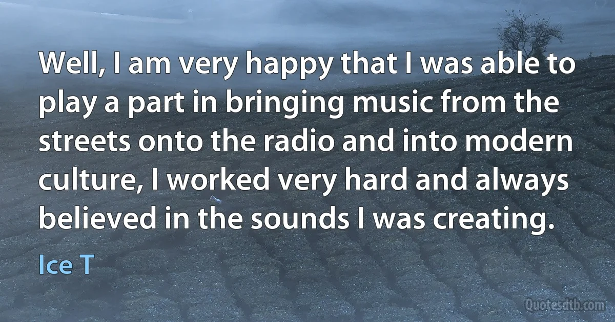 Well, I am very happy that I was able to play a part in bringing music from the streets onto the radio and into modern culture, I worked very hard and always believed in the sounds I was creating. (Ice T)