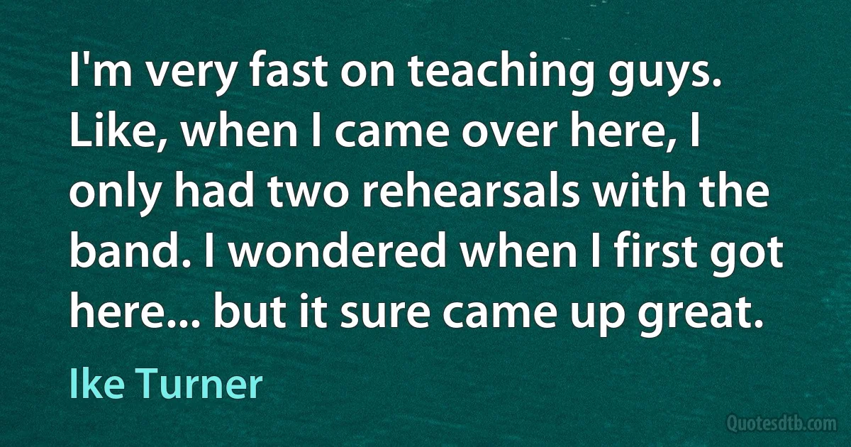 I'm very fast on teaching guys. Like, when I came over here, I only had two rehearsals with the band. I wondered when I first got here... but it sure came up great. (Ike Turner)