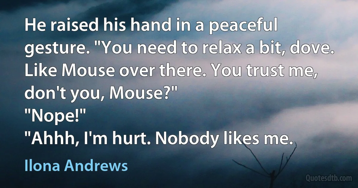 He raised his hand in a peaceful gesture. "You need to relax a bit, dove. Like Mouse over there. You trust me, don't you, Mouse?"
"Nope!"
"Ahhh, I'm hurt. Nobody likes me. (Ilona Andrews)