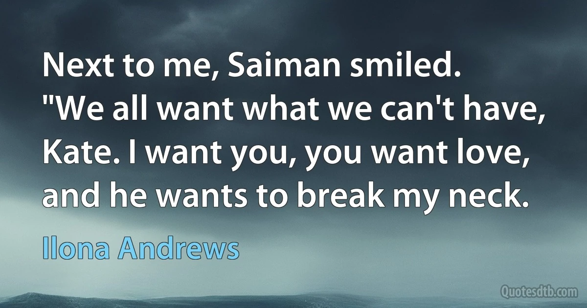 Next to me, Saiman smiled.
"We all want what we can't have, Kate. I want you, you want love, and he wants to break my neck. (Ilona Andrews)