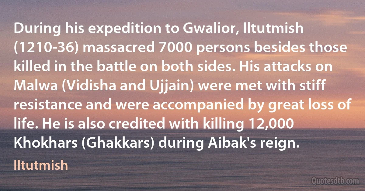 During his expedition to Gwalior, Iltutmish (1210-36) massacred 7000 persons besides those killed in the battle on both sides. His attacks on Malwa (Vidisha and Ujjain) were met with stiff resistance and were accompanied by great loss of life. He is also credited with killing 12,000 Khokhars (Ghakkars) during Aibak's reign. (Iltutmish)