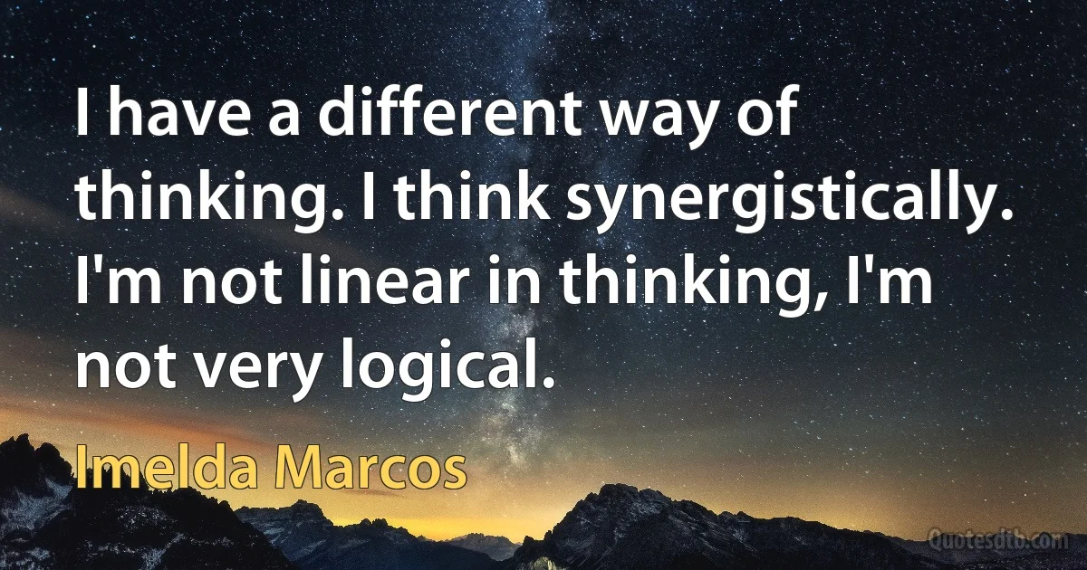 I have a different way of thinking. I think synergistically. I'm not linear in thinking, I'm not very logical. (Imelda Marcos)