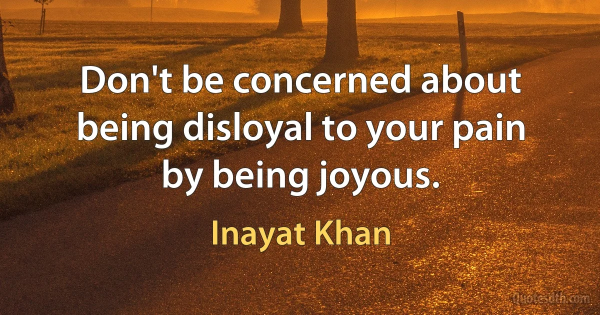 Don't be concerned about being disloyal to your pain by being joyous. (Inayat Khan)