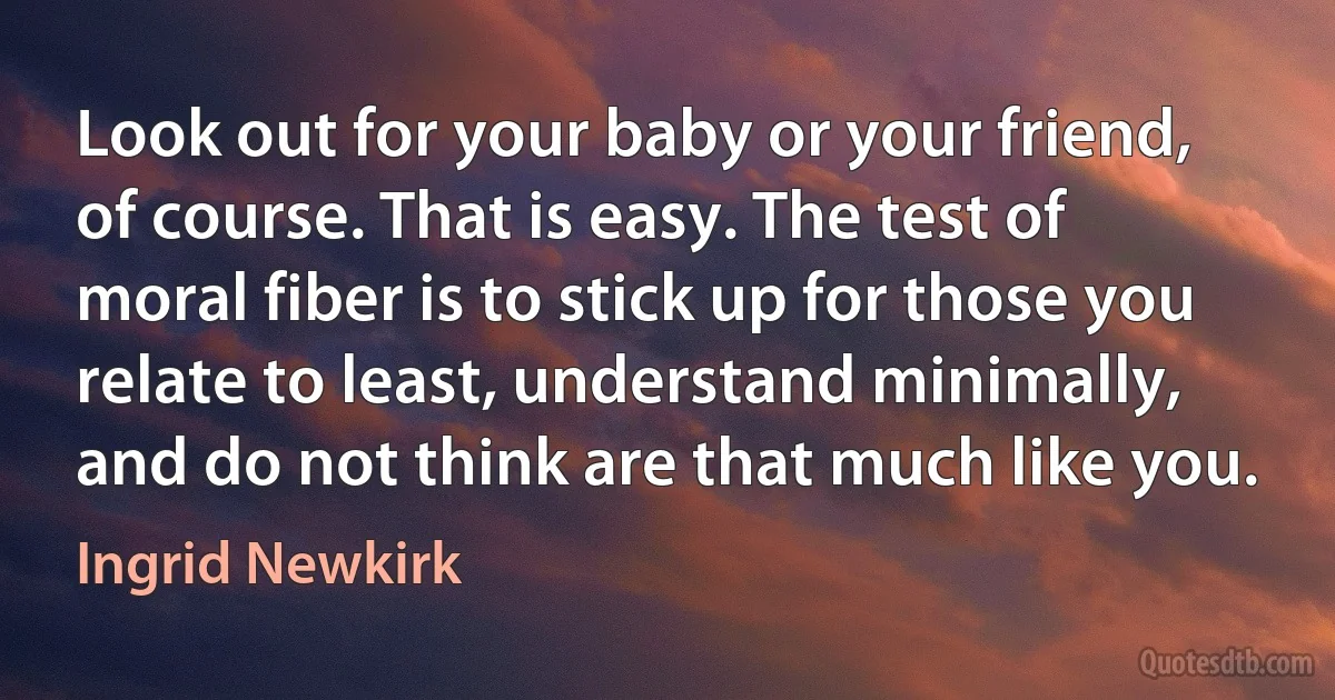 Look out for your baby or your friend, of course. That is easy. The test of moral fiber is to stick up for those you relate to least, understand minimally, and do not think are that much like you. (Ingrid Newkirk)