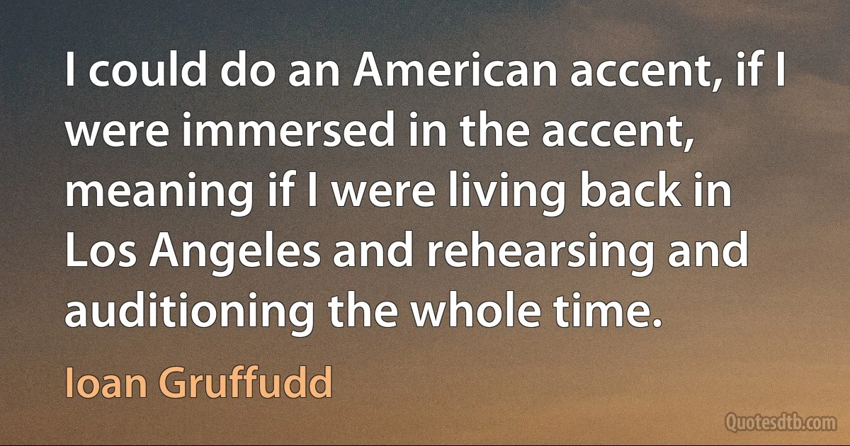 I could do an American accent, if I were immersed in the accent, meaning if I were living back in Los Angeles and rehearsing and auditioning the whole time. (Ioan Gruffudd)