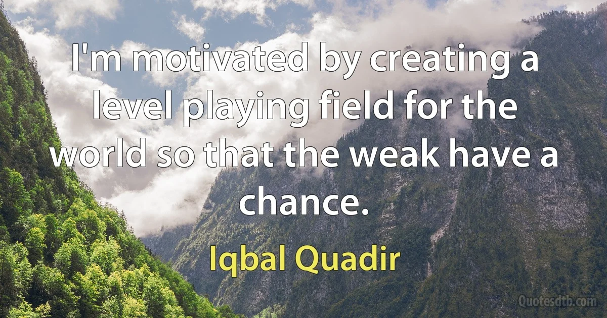 I'm motivated by creating a level playing field for the world so that the weak have a chance. (Iqbal Quadir)