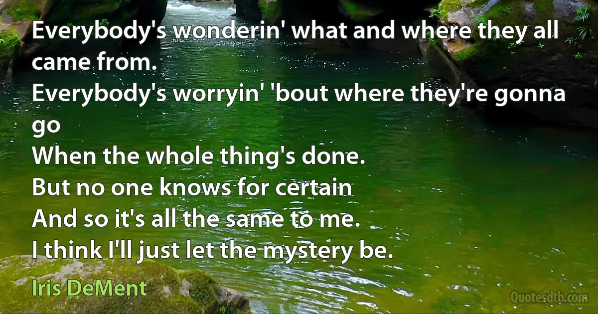 Everybody's wonderin' what and where they all came from.
Everybody's worryin' 'bout where they're gonna go
When the whole thing's done.
But no one knows for certain
And so it's all the same to me.
I think I'll just let the mystery be. (Iris DeMent)