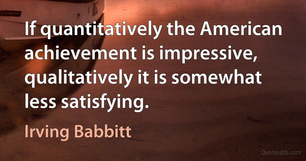 If quantitatively the American achievement is impressive, qualitatively it is somewhat less satisfying. (Irving Babbitt)