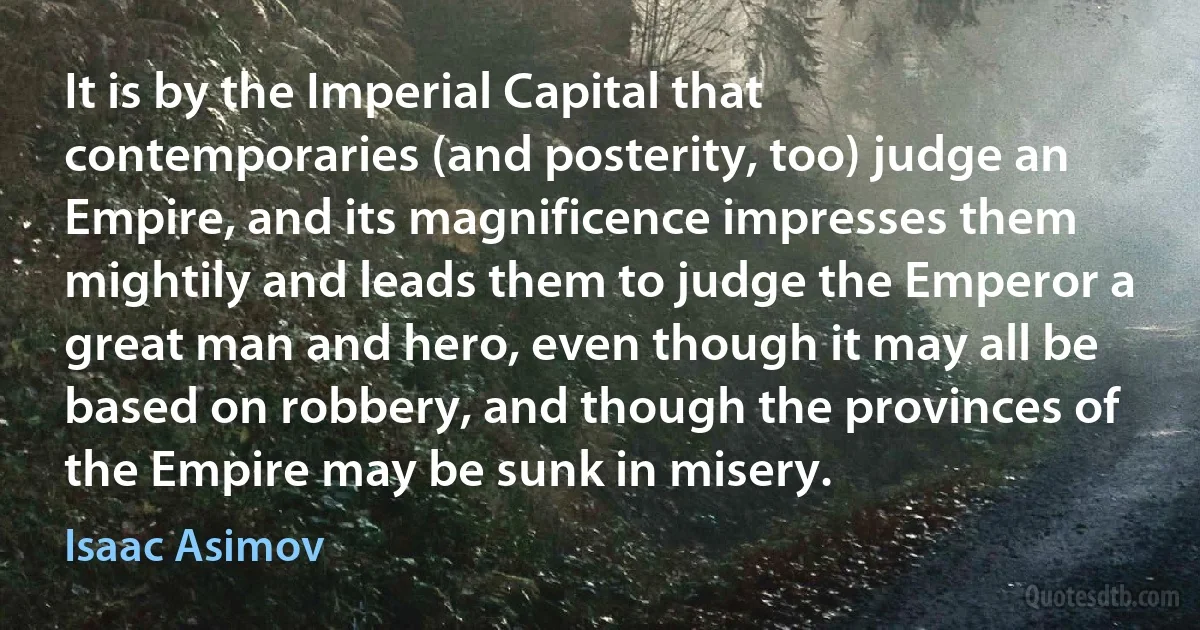 It is by the Imperial Capital that contemporaries (and posterity, too) judge an Empire, and its magnificence impresses them mightily and leads them to judge the Emperor a great man and hero, even though it may all be based on robbery, and though the provinces of the Empire may be sunk in misery. (Isaac Asimov)