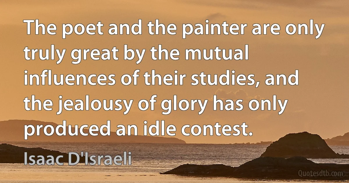 The poet and the painter are only truly great by the mutual influences of their studies, and the jealousy of glory has only produced an idle contest. (Isaac D'Israeli)