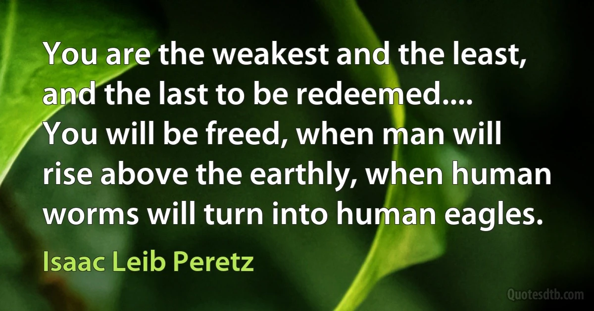 You are the weakest and the least, and the last to be redeemed.... You will be freed, when man will rise above the earthly, when human worms will turn into human eagles. (Isaac Leib Peretz)