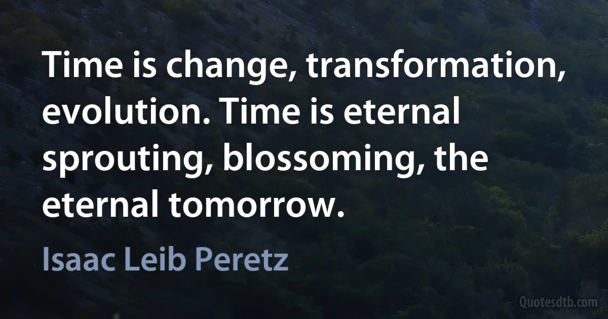 Time is change, transformation, evolution. Time is eternal sprouting, blossoming, the eternal tomorrow. (Isaac Leib Peretz)