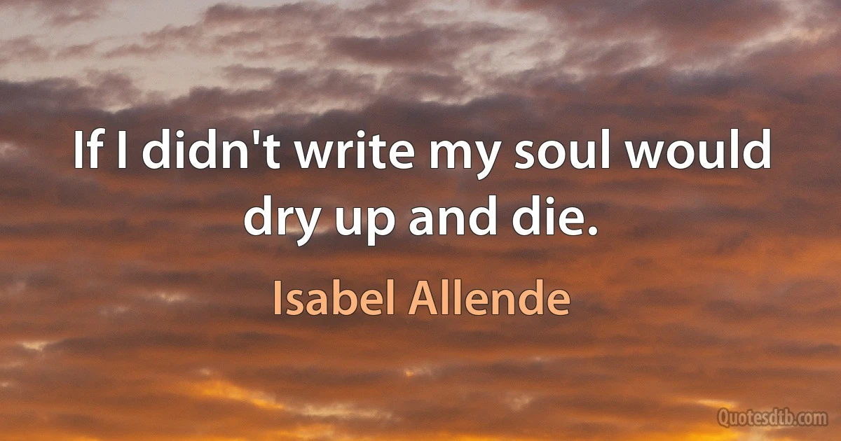 If I didn't write my soul would dry up and die. (Isabel Allende)