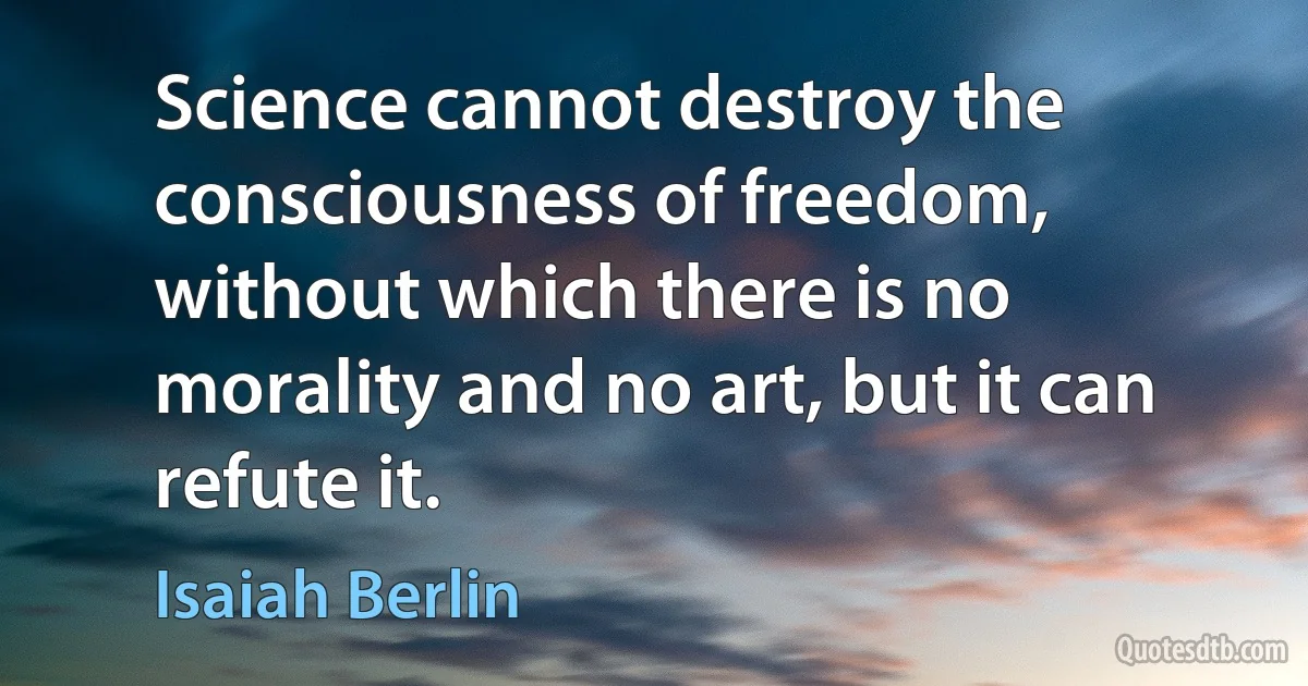 Science cannot destroy the consciousness of freedom, without which there is no morality and no art, but it can refute it. (Isaiah Berlin)