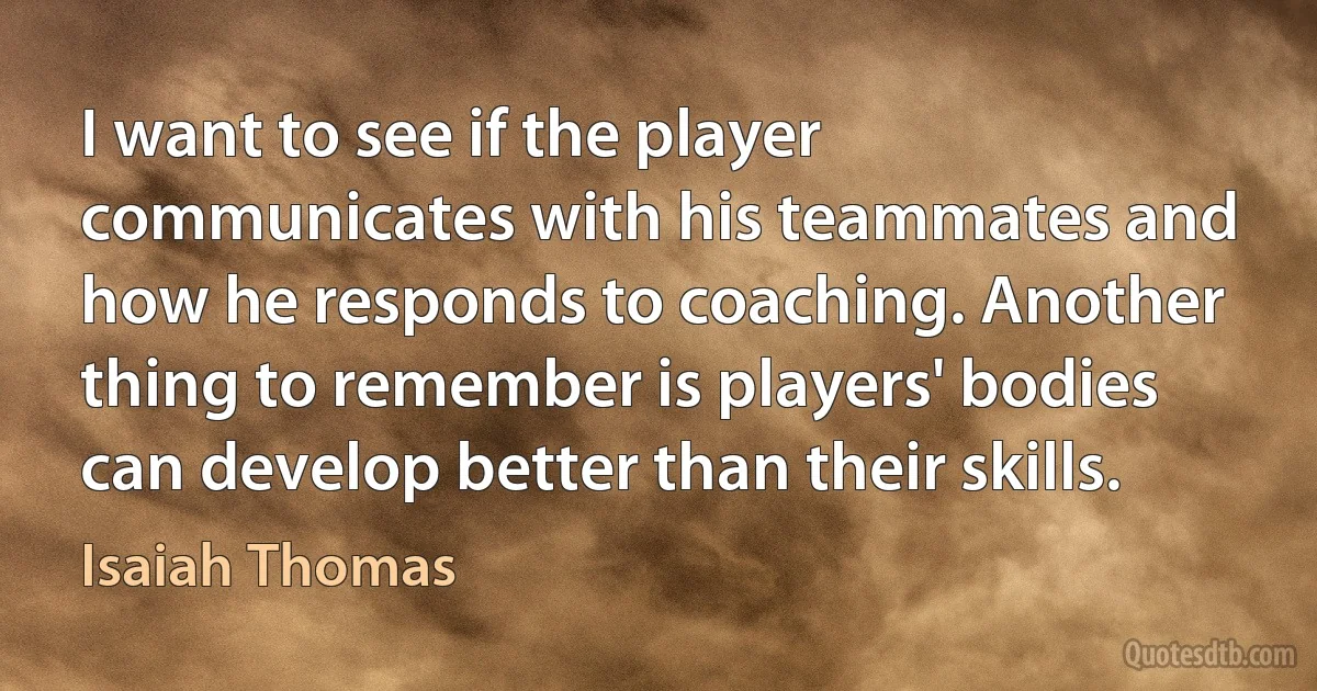 I want to see if the player communicates with his teammates and how he responds to coaching. Another thing to remember is players' bodies can develop better than their skills. (Isaiah Thomas)