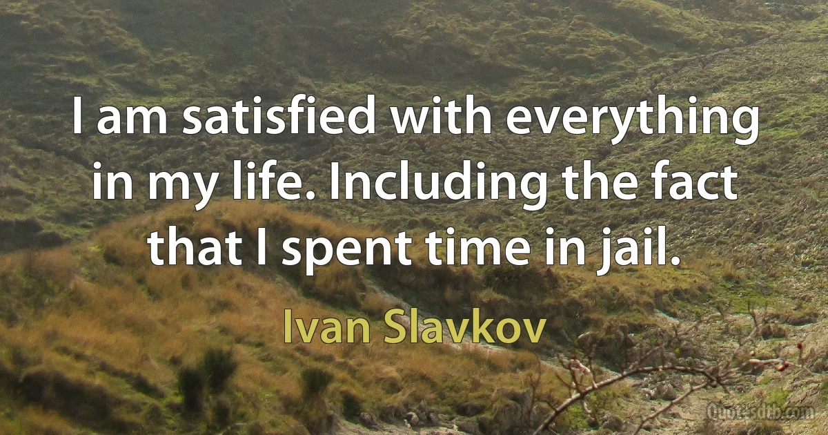 I am satisfied with everything in my life. Including the fact that I spent time in jail. (Ivan Slavkov)