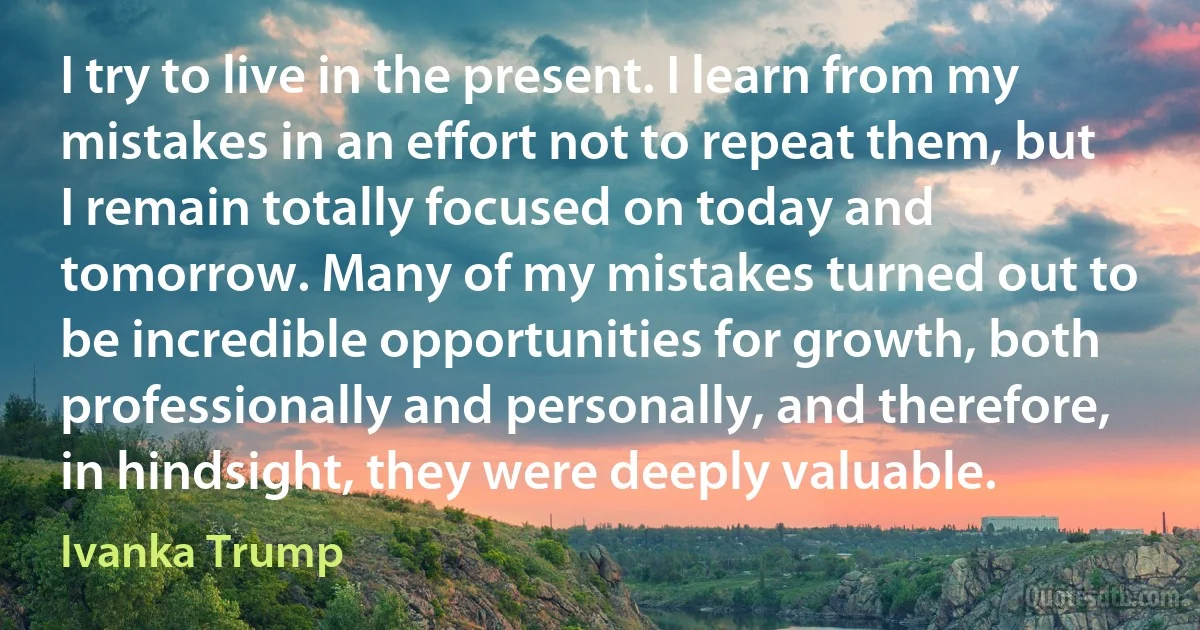 I try to live in the present. I learn from my mistakes in an effort not to repeat them, but I remain totally focused on today and tomorrow. Many of my mistakes turned out to be incredible opportunities for growth, both professionally and personally, and therefore, in hindsight, they were deeply valuable. (Ivanka Trump)