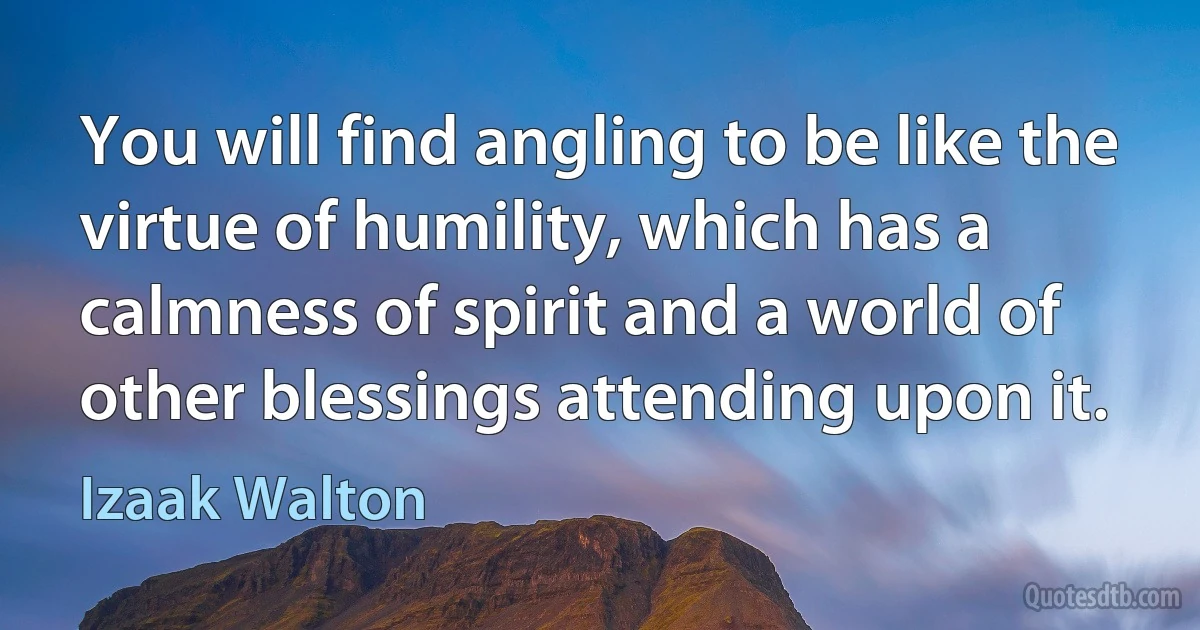 You will find angling to be like the virtue of humility, which has a calmness of spirit and a world of other blessings attending upon it. (Izaak Walton)