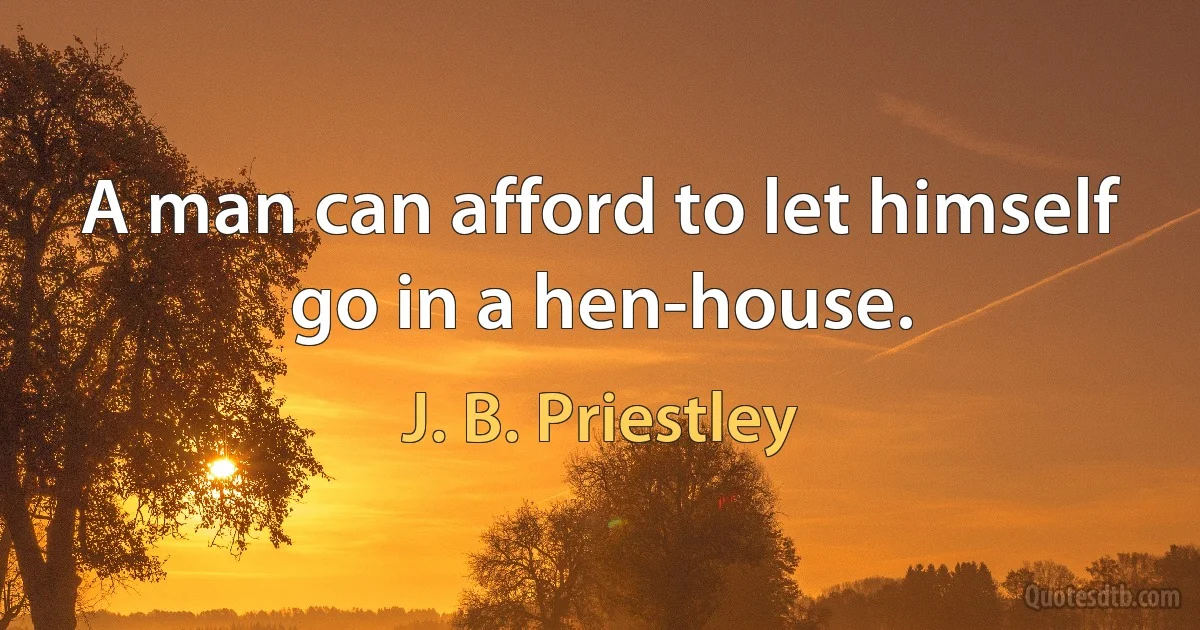 A man can afford to let himself go in a hen-house. (J. B. Priestley)