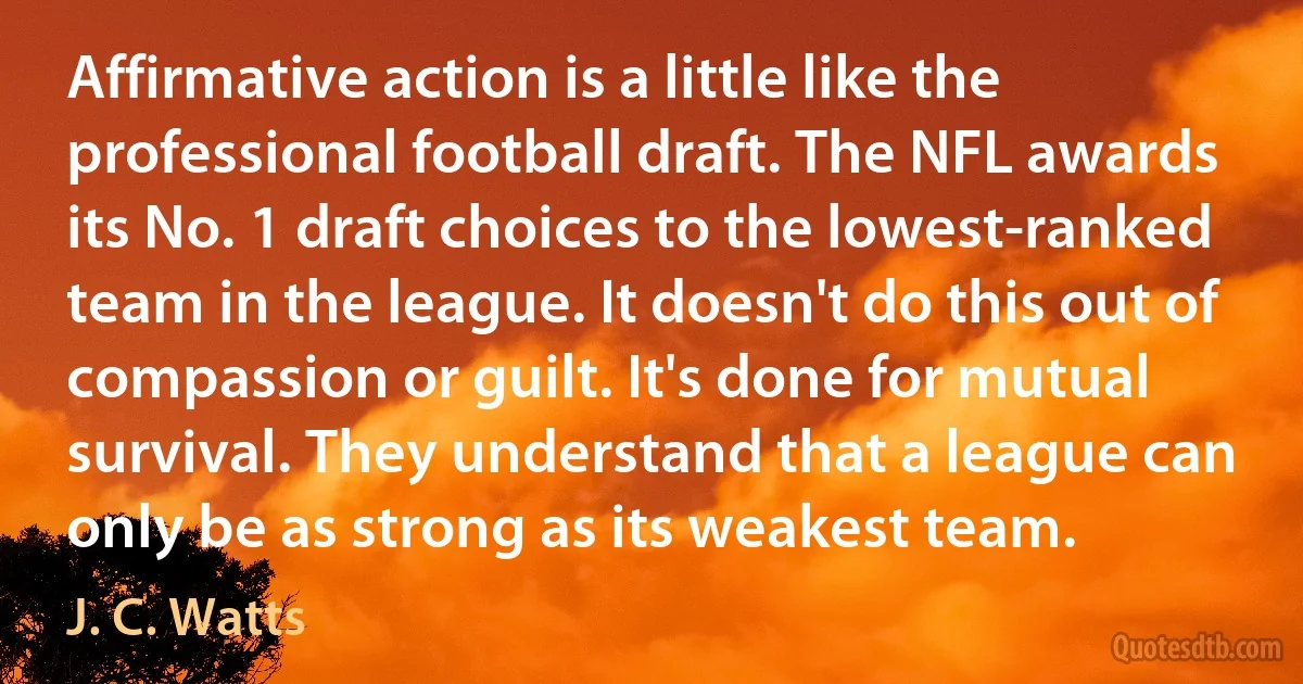 Affirmative action is a little like the professional football draft. The NFL awards its No. 1 draft choices to the lowest-ranked team in the league. It doesn't do this out of compassion or guilt. It's done for mutual survival. They understand that a league can only be as strong as its weakest team. (J. C. Watts)