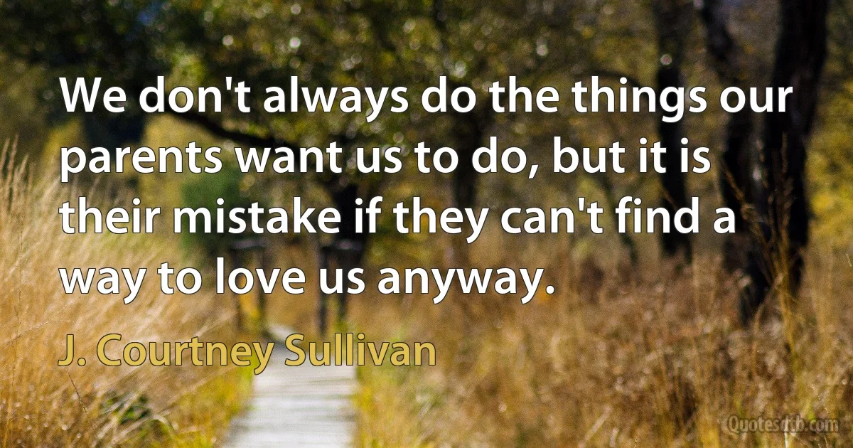 We don't always do the things our parents want us to do, but it is their mistake if they can't find a way to love us anyway. (J. Courtney Sullivan)