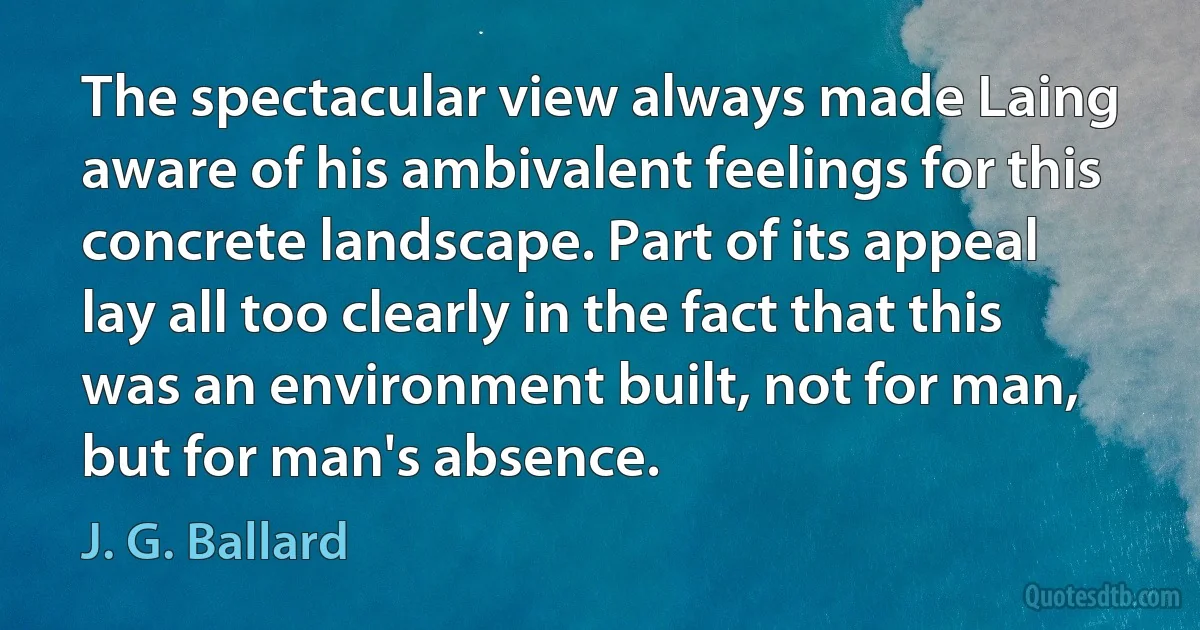 The spectacular view always made Laing aware of his ambivalent feelings for this concrete landscape. Part of its appeal lay all too clearly in the fact that this was an environment built, not for man, but for man's absence. (J. G. Ballard)