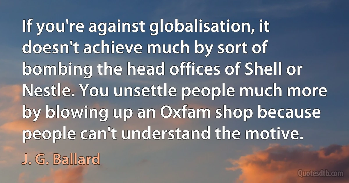 If you're against globalisation, it doesn't achieve much by sort of bombing the head offices of Shell or Nestle. You unsettle people much more by blowing up an Oxfam shop because people can't understand the motive. (J. G. Ballard)