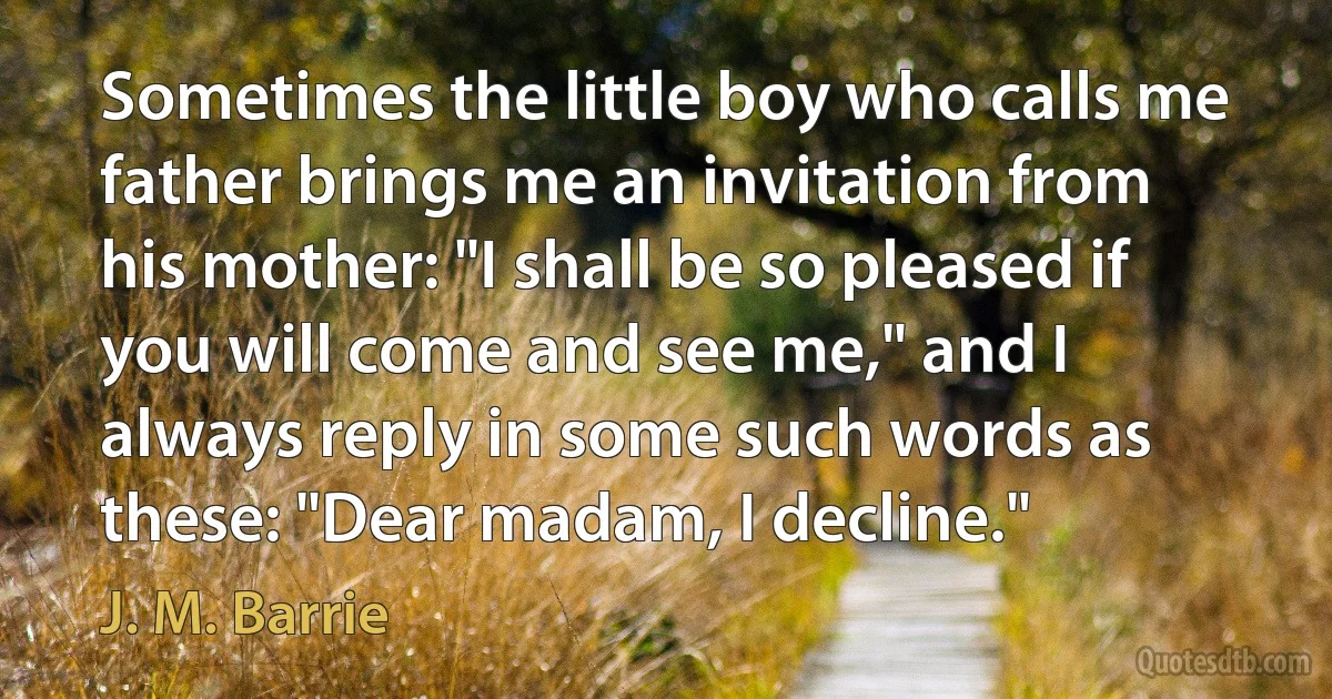 Sometimes the little boy who calls me father brings me an invitation from his mother: "I shall be so pleased if you will come and see me," and I always reply in some such words as these: "Dear madam, I decline." (J. M. Barrie)