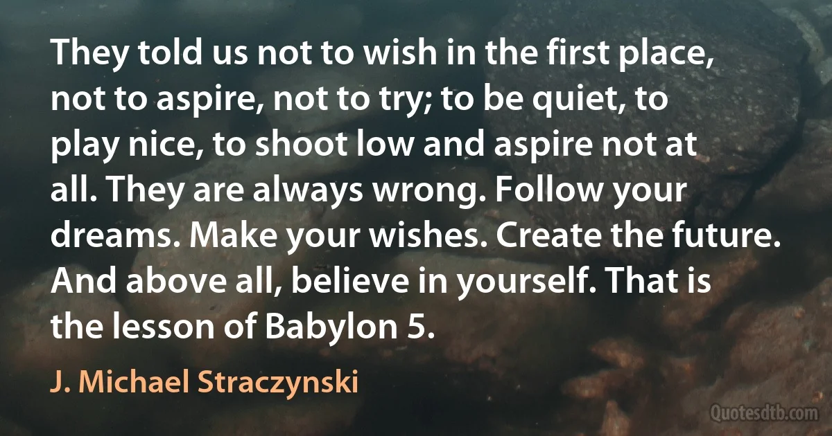 They told us not to wish in the first place, not to aspire, not to try; to be quiet, to play nice, to shoot low and aspire not at all. They are always wrong. Follow your dreams. Make your wishes. Create the future. And above all, believe in yourself. That is the lesson of Babylon 5. (J. Michael Straczynski)